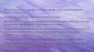 Emisor: es quien crea, transmite y codifica el mensaje. Con un propósito especifico,
intención comunicativa.
Receptor: es quien recibe, interpreta y descifra el mensaje.
Mensaje: es todo lo que dice en una situación comunicativa, cabe señalar que el mensaje
no tiene ningún sentido si es que no se realiza en un contexto.
Código: es el sistema de signos que permiten construir los mensajes. Para que haya una
comunicación efectiva, emisor y receptor deben utilizar el mismo código (idioma:
español).
Canal: medio físico por el cual se transmite el mensaje, puede ser natural o artificial.
Contexto: es todo lo que aborda el mensaje. Cuando hablamos de contexto nos referimos
al lugar, espacio, situación, personas y circunstancia.
 