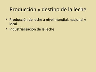Producción y destino de la leche
• Producción de leche a nivel mundial, nacional y
local.
• Industrialización de la leche
 