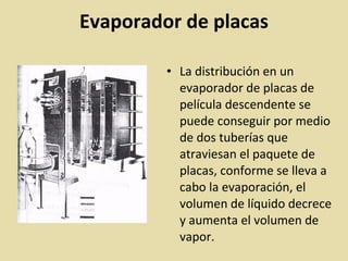 Evaporador de placas
• La distribución en un
evaporador de placas de
película descendente se
puede conseguir por medio
de dos tuberías que
atraviesan el paquete de
placas, conforme se lleva a
cabo la evaporación, el
volumen de líquido decrece
y aumenta el volumen de
vapor.
 