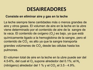 DESAIREADORES
Consiste en eliminar aire y gas en la leche
La leche siempre tiene cantidades más o menos grandes de
aire y otros gases. El volumen de aire en la leche en la ubre
viene determinado por el contenido de aire de la sangre de
la vaca. El contenido de oxígeno (O2) es bajo, ya que está
químicamente ligado a la hemoglobina de la sangre, pero el
contenido de CO2 es alto ya que la sangre transporta
grandes volúmenes de CO2 desde las células hasta los
pulmones.
El volumen total de aire en la leche en la ubre puede ser del
4.5-6%, del cual el O2 supone alrededor del 0.1%; el N2
(nitrógeno) alrededor del 1 % y el CO2 el 3.5 - 4.9%.
 