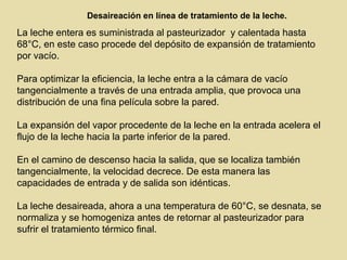 Desaireación en línea de tratamiento de la leche.
La leche entera es suministrada al pasteurizador y calentada hasta
68°C, en este caso procede del depósito de expansión de tratamiento
por vacío.
Para optimizar la eficiencia, la leche entra a la cámara de vacío
tangencialmente a través de una entrada amplia, que provoca una
distribución de una fina película sobre la pared.
La expansión del vapor procedente de la leche en la entrada acelera el
flujo de la leche hacia la parte inferior de la pared.
En el camino de descenso hacia la salida, que se localiza también
tangencialmente, la velocidad decrece. De esta manera las
capacidades de entrada y de salida son idénticas.
La leche desaireada, ahora a una temperatura de 60°C, se desnata, se
normaliza y se homogeniza antes de retornar al pasteurizador para
sufrir el tratamiento térmico final.
 
