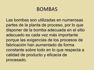BOMBAS
Las bombas son utilizadas en numerosas
partes de la planta de proceso, por lo que
disponer de la bomba adecuada en el sitio
adecuado es cada vez más importante
porque las exigencias de los procesos de
fabricación han aumentado de forma
constante sobre todo en lo que respecta a
calidad de producto y eficacia de
procesado.
 