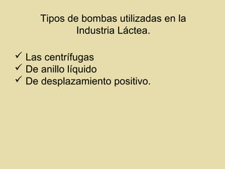 Tipos de bombas utilizadas en la
Industria Láctea.
 Las centrífugas
 De anillo líquido
 De desplazamiento positivo.
 