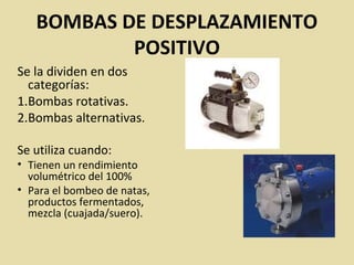 BOMBAS DE DESPLAZAMIENTO
POSITIVO
Se la dividen en dos
categorías:
1.Bombas rotativas.
2.Bombas alternativas.
Se utiliza cuando:
• Tienen un rendimiento
volumétrico del 100%
• Para el bombeo de natas,
productos fermentados,
mezcla (cuajada/suero).
 