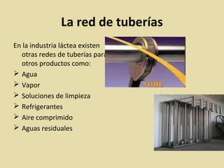 La red de tuberías
En la industria láctea existen
otras redes de tuberías para
otros productos como:
 Agua
 Vapor
 Soluciones de limpieza
 Refrigerantes
 Aire comprimido
 Aguas residuales
 
