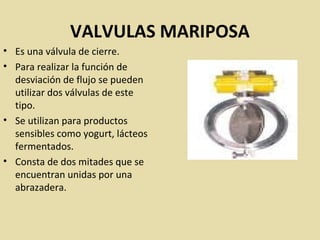 VALVULAS MARIPOSA
• Es una válvula de cierre.
• Para realizar la función de
desviación de flujo se pueden
utilizar dos válvulas de este
tipo.
• Se utilizan para productos
sensibles como yogurt, lácteos
fermentados.
• Consta de dos mitades que se
encuentran unidas por una
abrazadera.
 