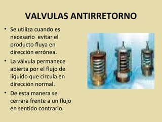 VALVULAS ANTIRRETORNO
• Se utiliza cuando es
necesario evitar el
producto fluya en
dirección errónea.
• La válvula permanece
abierta por el flujo de
liquido que circula en
dirección normal.
• De esta manera se
cerrara frente a un flujo
en sentido contrario.
 