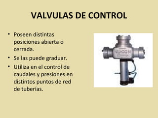 VALVULAS DE CONTROL
• Poseen distintas
posiciones abierta o
cerrada.
• Se las puede graduar.
• Utiliza en el control de
caudales y presiones en
distintos puntos de red
de tuberías.
 
