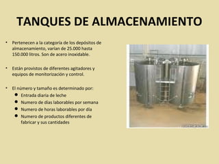 TANQUES DE ALMACENAMIENTO
• Pertenecen a la categoría de los depósitos de
almacenamiento, varían de 25.000 hasta
150.000 litros. Son de acero inoxidable.
• Están provistos de diferentes agitadores y
equipos de monitorización y control.
• El número y tamaño es determinado por:
 Entrada diaria de leche
 Numero de días laborables por semana
 Numero de horas laborables por día
 Numero de productos diferentes de
fabricar y sus cantidades
 