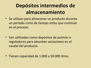Depósitos intermedios de
almacenamiento
• Se utilizan para almacenar un producto durante
un periodo corto de tiempo antes que continúe
en el proceso.
• Son utilizados como depósitos de pulmón o
reguladores para absorber variaciones en el
caudal del producto.
• Tienen capacidad de 1.000 a 50.000 litros.
 