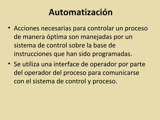 Automatización
• Acciones necesarias para controlar un proceso
de manera óptima son manejadas por un
sistema de control sobre la base de
instrucciones que han sido programadas.
• Se utiliza una interface de operador por parte
del operador del proceso para comunicarse
con el sistema de control y proceso.
 