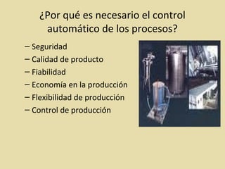 ¿Por qué es necesario el control
automático de los procesos?
– Seguridad
– Calidad de producto
– Fiabilidad
– Economía en la producción
– Flexibilidad de producción
– Control de producción
 