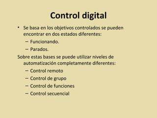 Control digital
• Se basa en los objetivos controlados se pueden
encontrar en dos estados diferentes:
– Funcionando.
– Parados.
Sobre estas bases se puede utilizar niveles de
automatización completamente diferentes:
– Control remoto
– Control de grupo
– Control de funciones
– Control secuencial
 