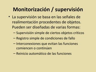Monitorización / supervisión
• La supervisión se basa en las señales de
realimentación procedentes de objetos.
Pueden ser diseñadas de varias formas:
– Supervisión simple de ciertos objetos críticos
– Registro simple de condiciones de fallo
– Interconexiones que evitan las funciones
comiencen o continúen
– Reinicio automático de las funciones
 