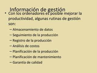 Información de gestión
• Con los ordenadores es posible mejorar la
productividad, algunas rutinas de gestión
son:
– Almacenamiento de datos
– Seguimiento de la producción
– Registro de la producción
– Análisis de costos
– Planificación de la producción
– Planificación de mantenimiento
– Garantía de calidad
 
