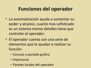 Funciones del operador
• La automatización ayuda a aumentar su
poder y alcance, cuanto mas sofisticado
es un sistema menos detalles tiene que
controlar el operador.
• El operador cuenta con una serie de
elementos que le ayudan a realizar su
función:
– Consola o pantalla grafica
– Impresoras
– Paneles locales del operador
 