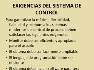 EXIGENCIAS DEL SISTEMA DE
CONTROL
Para garantizar la máxima flexibilidad,
fiabilidad y economía los sistemas
modernos de control de proceso deben
satisfacer las siguientes exigencias:
• Monitor debe ser eficiente y apropiado
para el usuario
• El sistema debe ser fácilmente ampliable
• El lenguaje de programación debe ser
eficiente
• El sistema debe incluir software para test
 