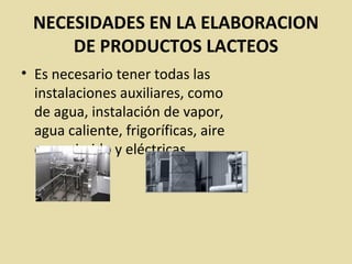 NECESIDADES EN LA ELABORACION
DE PRODUCTOS LACTEOS
• Es necesario tener todas las
instalaciones auxiliares, como
de agua, instalación de vapor,
agua caliente, frigoríficas, aire
comprimido y eléctricas.
 