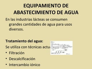 EQUIPAMIENTO DE
ABASTECIMIENTO DE AGUA
En las industrias lácteas se consumen
grandes cantidades de agua para usos
diversos.
Tratamiento del agua:
Se utiliza con técnicas actuales de:
• Filtración
• Descalcificación
• Intercambio iónico
 