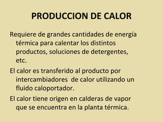 PRODUCCION DE CALOR
Requiere de grandes cantidades de energía
térmica para calentar los distintos
productos, soluciones de detergentes,
etc.
El calor es transferido al producto por
intercambiadores de calor utilizando un
fluido caloportador.
El calor tiene origen en calderas de vapor
que se encuentra en la planta térmica.
 