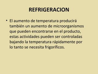 REFRIGERACION
• El aumento de temperatura producirá
también un aumento de microorganismos
que pueden encontrarse en el producto,
estas actividades pueden ser controladas
bajando la temperatura rápidamente por
lo tanto se necesita frigoríficos.
 