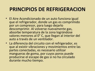 PRINCIPIOS DE REFRIGERACION
• El Aire Acondicionado de un auto funciona igual
que el refrigerador, donde un gas es comprimido
por un compresor, para luego dejarlo
descomprimir. Al volverse nuevamente gas,
absorbe temperatura de la zona lográndose
valores menores al 0° C, que llegan al interior del
auto a través de un ventilador.
• La diferencia del circuito con el refrigerador, es
que al existir vibraciones y movimientos entre las
partes conectadas, es necesario utilizar
mangueras de goma, por cuyos poros puede
producirse el escape de gas si no ha circulado
durante mucho tiempo.
 