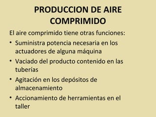 PRODUCCION DE AIRE
COMPRIMIDO
El aire comprimido tiene otras funciones:
• Suministra potencia necesaria en los
actuadores de alguna máquina
• Vaciado del producto contenido en las
tuberías
• Agitación en los depósitos de
almacenamiento
• Accionamiento de herramientas en el
taller
 