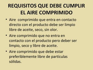 REQUISITOS QUE DEBE CUMPLIR
EL AIRE COMPRIMIDO
• Aire comprimido que entra en contacto
directo con el producto debe ser limpio
libre de aceite, seco, sin olor.
• Aire comprimido que no entra en
contacto con el producto pero deber ser
limpio, seco y libre de aceite.
• Aire comprimido que debe estar
preferiblemente libre de partículas
sólidas.
 