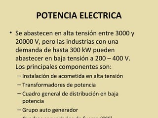 POTENCIA ELECTRICA
• Se abastecen en alta tensión entre 3000 y
20000 V, pero las industrias con una
demanda de hasta 300 kW pueden
abastecer en baja tensión a 200 – 400 V.
Los principales componentes son:
– Instalación de acometida en alta tensión
– Transformadores de potencia
– Cuadro general de distribución en baja
potencia
– Grupo auto generador
 