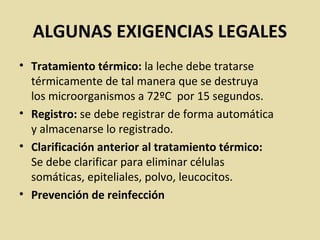 ALGUNAS EXIGENCIAS LEGALES
• Tratamiento térmico: la leche debe tratarse
térmicamente de tal manera que se destruya
los microorganismos a 72ºC por 15 segundos.
• Registro: se debe registrar de forma automática
y almacenarse lo registrado.
• Clarificación anterior al tratamiento térmico:
Se debe clarificar para eliminar células
somáticas, epiteliales, polvo, leucocitos.
• Prevención de reinfección
 