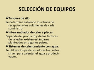 SELECCIÓN DE EQUIPOS
Tanques de silo:
Se determina sabiendo los ritmos de
recepción y los volúmenes de cada
suministro.
Intercambiador de calor a placas:
Depende del producto y de los factores
de la leche, existen estándares
planteados en algunos países.
Sistemas de calentamiento con agua:
Se utilizan los pasteurizadores los cuales
sirven para calentar el agua y producir
vapor.
 