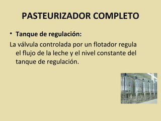 PASTEURIZADOR COMPLETO
• Tanque de regulación:
La válvula controlada por un flotador regula
el flujo de la leche y el nivel constante del
tanque de regulación.
 