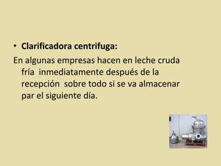 • Clarificadora centrifuga:
En algunas empresas hacen en leche cruda
fría inmediatamente después de la
recepción sobre todo si se va almacenar
par el siguiente día.
 