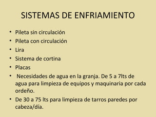 SISTEMAS DE ENFRIAMIENTO
• Pileta sin circulación
• Pileta con circulación
• Lira
• Sistema de cortina
• Placas
• Necesidades de agua en la granja. De 5 a 7lts de
agua para limpieza de equipos y maquinaria por cada
ordeño.
• De 30 a 75 lts para limpieza de tarros paredes por
cabeza/día.
 