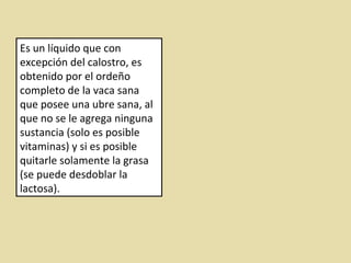Es un líquido que con
excepción del calostro, es
obtenido por el ordeño
completo de la vaca sana
que posee una ubre sana, al
que no se le agrega ninguna
sustancia (solo es posible
vitaminas) y si es posible
quitarle solamente la grasa
(se puede desdoblar la
lactosa).
 