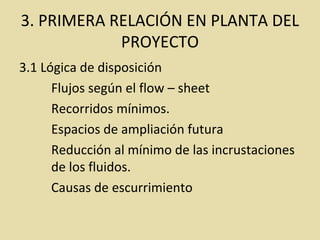 3. PRIMERA RELACIÓN EN PLANTA DEL
PROYECTO
3.1 Lógica de disposición
Flujos según el flow – sheet
Recorridos mínimos.
Espacios de ampliación futura
Reducción al mínimo de las incrustaciones
de los fluidos.
Causas de escurrimiento
 
