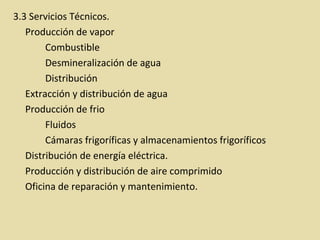 3.3 Servicios Técnicos.
Producción de vapor
Combustible
Desmineralización de agua
Distribución
Extracción y distribución de agua
Producción de frio
Fluidos
Cámaras frigoríficas y almacenamientos frigoríficos
Distribución de energía eléctrica.
Producción y distribución de aire comprimido
Oficina de reparación y mantenimiento.
 