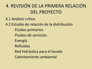 4. REVISIÓN DE LA PRIMERA RELACIÓN
DEL PROYECTO
4.1 Análisis crítico
4.2 Estudio de relación de la distribución
Fluidos primarios
Fluidos de servicios
Energía
Refluidos
Red hidráulica para el lavado
Calentamiento ambiental
 