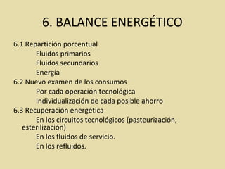 6. BALANCE ENERGÉTICO
6.1 Repartición porcentual
Fluidos primarios
Fluidos secundarios
Energía
6.2 Nuevo examen de los consumos
Por cada operación tecnológica
Individualización de cada posible ahorro
6.3 Recuperación energética
En los circuitos tecnológicos (pasteurización,
esterilización)
En los fluidos de servicio.
En los refluidos.
 