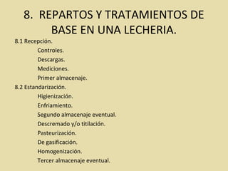 8. REPARTOS Y TRATAMIENTOS DE
BASE EN UNA LECHERIA.
8.1 Recepción.
Controles.
Descargas.
Mediciones.
Primer almacenaje.
8.2 Estandarización.
Higienización.
Enfriamiento.
Segundo almacenaje eventual.
Descremado y/o titilación.
Pasteurización.
De gasificación.
Homogenización.
Tercer almacenaje eventual.
 