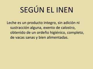 Leche es un producto integro, sin adición ni
sustracción alguna, exento de calostro,
obtenido de un ordeño higiénico, completo,
de vacas sanas y bien alimentadas.
SEGÚN EL INEN
 