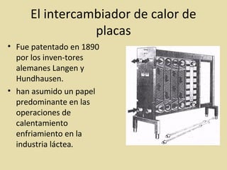 El intercambiador de calor de
placas
• Fue patentado en 1890
por los inven-tores
alemanes Langen y
Hundhausen.
• han asumido un papel
predominante en las
operaciones de
calentamiento
enfriamiento en la
industria láctea.
 