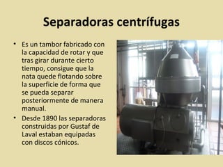 Separadoras centrífugas
• Es un tambor fabricado con
la capacidad de rotar y que
tras girar durante cierto
tiempo, consigue que la
nata quede flotando sobre
la superficie de forma que
se pueda separar
posteriormente de manera
manual.
• Desde 1890 las separadoras
construidas por Gustaf de
Laval estaban equipadas
con discos cónicos.
 