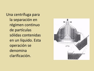 Una centrífuga para
la separación en
régimen continuo
de partículas
sólidas contenidas
en un líquido. Esta
operación se
denomina
clarificación.
 