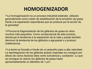 HOMOGENIZADOR
La homogenización es un proceso industrial estándar, utilizado
generalmente como medio de estabilización de la emulsión de grasa
frente a la separación espontánea que se produce por la acción de
la gravedad
Provoca la fragmentación de los glóbulos de grasa en otros
muchos más pequeños. Como consecuencia de este proceso,
disminuye la tendencia a la separación de la nata y puede también
disminuir la tendencia de los glóbulos a agruparse o a producir
coalescencia.
La leche es forzada a través de un pequeño paso a alta velocidad.
La desintegración de los glóbulos grasos originales se consigue por
efecto de varios factores tales como turbulencia y cavitación. Lo que
se consigue es reducir los glóbulos de grasa hasta
aproximadamente un diámetro de 1 µm.
 