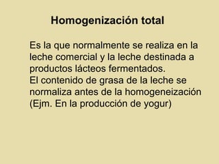 Homogenización total
Es la que normalmente se realiza en la
leche comercial y la leche destinada a
productos lácteos fermentados.
El contenido de grasa de la leche se
normaliza antes de la homogeneización
(Ejm. En la producción de yogur)
 