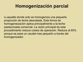 Homogenización parcial
Es aquella donde solo se homogeniza una pequeña
proporción de leche desnatada. Esta forma de
homogeneización aplica principalmente a la leche
pasteurizada comercial. La razón principal de este
procedimiento reduce costos de operación. Reduce al 65%
porque se pasa un caudal mas pequeño a través del
homogenizador.
 