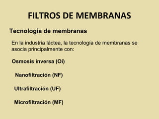 FILTROS DE MEMBRANAS
Tecnología de membranas
En la industria láctea, la tecnología de membranas se
asocia principalmente con:
Osmosis inversa (Oí)
Nanofiltración (NF)
Ultrafiltración (UF)
Microfiltración (MF)
 