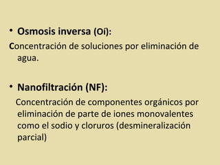 • Osmosis inversa (Oí):
Concentración de soluciones por eliminación de
agua.
• Nanofiltración (NF):
Concentración de componentes orgánicos por
eliminación de parte de iones monovalentes
como el sodio y cloruros (desmineralización
parcial)
 