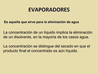 EVAPORADORES
Es aquella que sirve para la eliminación de agua
La concentración de un líquido implica la eliminación
de un disolvente, en la mayoría de los casos agua.
La concentración se distingue del secado en que el
producto final el concentrado es aún líquido.
 
